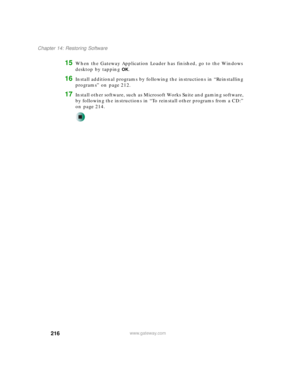 Page 226216
Chapter 14: Restoring Software
www.gateway.com
15When the Gateway Application Loader has finished, go to the Windows 
desktop by tapping 
OK.
16Install additional programs by following the instructions in “Reinstalling 
programs” on page 212.
17Install other software, such as Microsoft Works Suite and gaming software, 
by following the instructions in “To reinstall other programs from a CD:” 
on page 214. 