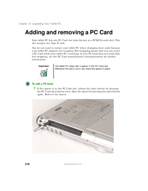 Page 228218
Chapter 15: Upgrading Your Tablet PC
www.gateway.com
Adding and removing a PC Card
Your tablet PC has one PC Card slot (also known as a PCMCIA card slot). This 
slot accepts one Type II card.
You do not need to restart your tablet PC when changing most cards because 
your tablet PC supports hot-swapping. Hot-swapping means that you can insert 
a PC Card while your tablet PC is running. If your PC Card does not work after 
hot-swapping, see the PC Card manufacturer’s documentation for further...