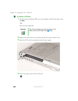 Page 230220
Chapter 15: Upgrading Your Tablet PC
www.gateway.com
To remove a PC Card:
1Tap the remove hardware icon in the taskbar, the PC Card name, then 
tap
Stop.
-OR-
Turn off your tablet PC.
2Release the eject button by pressing the PC Card eject button once.
3Eject the PC Card by pressing the eject button again.
4Insert the spacer into the PC Card slot.
ImportantIf the remove hardware icon does not appear on the 
taskbar, tap the show hidden icons button. 