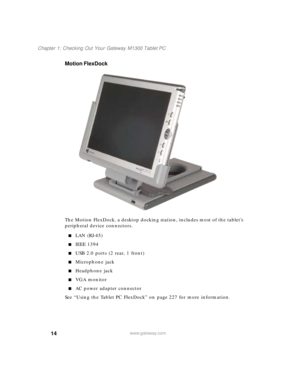 Page 2414
Chapter 1: Checking Out Your Gateway M1300 Tablet PC
www.gateway.com
Motion FlexDock
The Motion FlexDock, a desktop docking station, includes most of the tablet’s 
peripheral device connectors.
■LAN (RJ-45)
■IEEE 1394
■USB 2.0 ports (2 rear, 1 front)
■Microphone jack
■Headphone jack
■VGA monitor
■AC power adapter connector
See “Using the Tablet PC FlexDock” on page 227 for more information. 