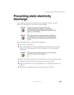Page 231221
Preventing static electricity discharge
www.gateway.com
Preventing static electricity 
discharge
The components inside your tablet PC are extremely sensitive to static 
electricity, also known as electrostatic discharge (ESD).
Before installing memory, follow these guidelines:
■Turn off your tablet PC.
■Wear a grounding wrist strap (available at most electronics stores) and 
attach it to a bare metal part of your workbench or other grounded 
connection.
■Touch a bare metal surface on your workbench...