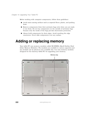 Page 232222
Chapter 15: Upgrading Your Tablet PC
www.gateway.com
Before working with computer components, follow these guidelines:
■Avoid static-causing surfaces such as carpeted floors, plastic, and packing 
foam.
■Remove components from their antistatic bags only when you are ready 
to use them. Do not lay components on the outside of antistatic bags 
because only the inside of the bags provide electrostatic protection.
■Always hold components by their edges. Avoid touching the edge 
connectors. Never slide...