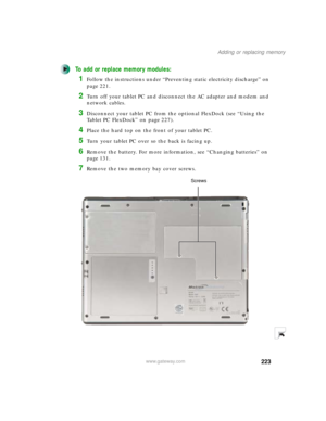 Page 233223
Adding or replacing memory
www.gateway.com
To add or replace memory modules:
1Follow the instructions under “Preventing static electricity discharge” on 
page 221.
2Turn off your tablet PC and disconnect the AC adapter and modem and 
network cables.
3Disconnect your tablet PC from the optional FlexDock (see “Using the 
Tablet PC FlexDock” on page 227).
4Place the hard top on the front of your tablet PC.
5Turn your tablet PC over so the back is facing up.
6Remove the battery. For more information, see...