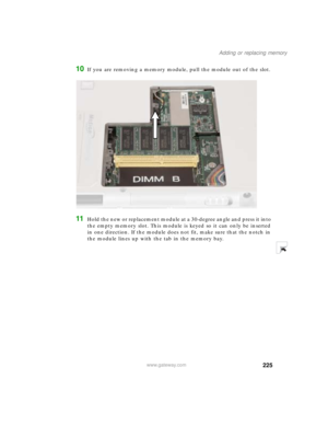 Page 235225
Adding or replacing memory
www.gateway.com
10If you are removing a memory module, pull the module out of the slot.
11Hold the new or replacement module at a 30-degree angle and press it into 
the empty memory slot. This module is keyed so it can only be inserted 
in one direction. If the module does not fit, make sure that the notch in 
the module lines up with the tab in the memory bay. 