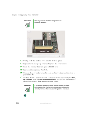 Page 236226
Chapter 15: Upgrading Your Tablet PC
www.gateway.com
12Gently push the module down until it clicks in place.
13Replace the memory bay cover and replace the cover screws.
14Insert the battery, then turn your tablet PC over.
15Reconnect the optional FlexDock.
16Connect the power adapter and modem and network cables, then turn on 
your tablet PC.
17To check that the memory module has been installed successfully, tap Start, 
My Computer, then tap View System Information. The General tab shows the 
amount...