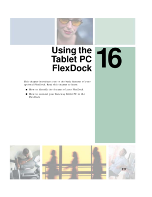 Page 23716
227
Using the
Ta b l e t P C
FlexDock
This chapter introduces you to the basic features of your 
optional FlexDock. Read this chapter to learn:
■How to identify the features of your FlexDock
■How to connect your Gateway Tablet PC to the 
FlexDock 