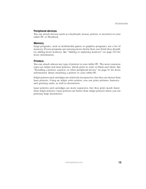 Page 2515
Accessories
www.gateway.com
Peripheral devices
You can attach devices (such as a keyboard, mouse, printer, or monitor) to your 
tablet PC or FlexDock.
Memory
Large programs, such as multimedia games or graphics programs, use a lot of 
memory. If your programs are running more slowly than you think they should, 
try adding more memory. See “Adding or replacing memory” on page 222 for 
more information.
Printers
You can attach almost any type of printer to your tablet PC. The most common 
types are...