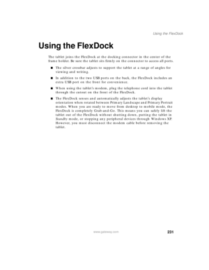 Page 241231
Using the FlexDock
www.gateway.com
Using the FlexDock
The tablet joins the FlexDock at the docking connector in the center of the 
frame holder. Be sure the tablet sits firmly on the connector to access all ports.
■The silver crossbar adjusts to support the tablet at a range of angles for 
viewing and writing.
■In addition to the two USB ports on the back, the FlexDock includes an 
extra USB port on the front for convenience.
■When using the tablet’s modem, plug the telephone cord into the tablet...
