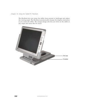 Page 242232
Chapter 16: Using the Tablet PC FlexDock
www.gateway.com
The FlexDock lets you rotate the tablet from portrait to landscape and adjust 
the viewing angle. The FlexDock automatically changes the display orientation 
as you rotate the tablet. The unique design also lets you write on the tablet at 
any angle and stores flat for travel.
End cap
Crossbar 