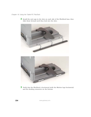 Page 244234
Chapter 16: Using the Tablet PC FlexDock
www.gateway.com
2Install the end caps in the slots on each side of the FlexDock base, then 
slide them forward until they lock into the slots.
3Verify that the FlexDock is horizontal (with the Motion logo horizontal) 
and the docking connector on the bottom. 