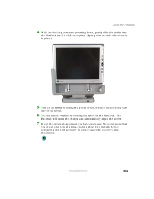 Page 245235
Using the FlexDock
www.gateway.com
4With the docking connector pointing down, gently slide the tablet into 
the FlexDock until it clicks into place. (Spring tabs on each side secure it 
in place.)
5Turn on the tablet by sliding the power switch, which is found on the right 
side of the tablet.
6Test the screen rotation by turning the tablet in the FlexDock. The 
FlexDock will sense the change and automatically adjust the screen.
7Install the optional equipment you have purchased. We recommend that...