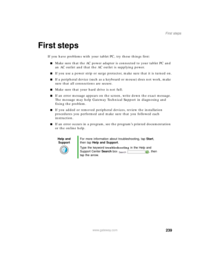 Page 249239
First steps
www.gateway.com
First steps
If you have problems with your tablet PC, try these things first:
■Make sure that the AC power adapter is connected to your tablet PC and 
an AC outlet and that the AC outlet is supplying power.
■If you use a power strip or surge protector, make sure that it is turned on.
■If a peripheral device (such as a keyboard or mouse) does not work, make 
sure that all connections are secure.
■Make sure that your hard drive is not full.
■If an error message appears on...