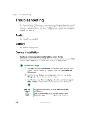 Page 250240
Chapter 17: Troubleshooting
www.gateway.com
Troubleshooting
The Gateway Tablet PC has passed a rigorous series of usage and quality-control 
tests, but now and then a problem may appear. If you do not see a solution 
among the following issues, see “Using eSupport” on page 52 and “Telephone 
support” on page 263.
Audio
See “Sound” on page 260.
Battery
See “Power” on page 256.
Device installation
You have computer problems after adding a new device
Sometimes a new device, such as a PC Card, can cause...