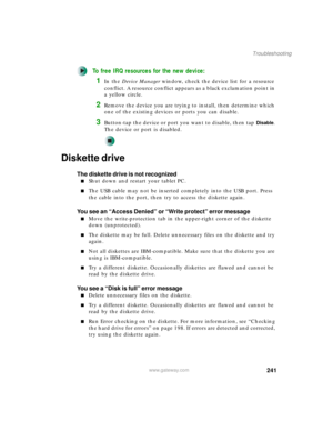 Page 251241
Troubleshooting
www.gateway.com
To free IRQ resources for the new device:
1In the Device Manager window, check the device list for a resource 
conflict. A resource conflict appears as a black exclamation point in 
a yellow circle.
2Remove the device you are trying to install, then determine which 
one of the existing devices or ports you can disable.
3Button-tap the device or port you want to disable, then tap Disable. 
The device or port is disabled.
Diskette drive
The diskette drive is not...