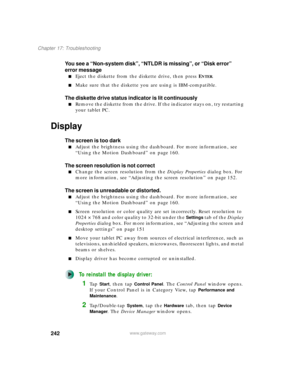 Page 252242
Chapter 17: Troubleshooting
www.gateway.com
You see a “Non-system disk”, “NTLDR is missing”, or “Disk error” 
error message
■Eject the diskette from the diskette drive, then press ENTER.
■Make sure that the diskette you are using is IBM-compatible.
The diskette drive status indicator is lit continuously
■Remove the diskette from the drive. If the indicator stays on, try restarting 
your tablet PC.
Display
The screen is too dark
■Adjust the brightness using the dashboard. For more information, see...