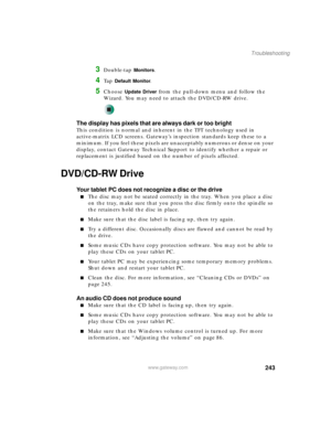 Page 253243
Troubleshooting
www.gateway.com
3Double-tap Monitors.
4Ta p  Default Monitor.
5Choose Update Driver from the pull-down menu and follow the 
Wizard. You may need to attach the DVD/CD-RW drive.
The display has pixels that are always dark or too bright
This condition is normal and inherent in the TFT technology used in 
active-matrix LCD screens. Gateway’s inspection standards keep these to a 
minimum. If you feel these pixels are unacceptably numerous or dense on your 
display, contact Gateway...