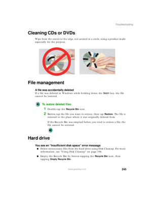 Page 255245
Troubleshooting
www.gateway.com
Cleaning CDs or DVDs
Wipe from the center to the edge, not around in a circle, using a product made 
especially for the purpose.
File management
A file was accidentally deleted
If a file was deleted in Windows while holding down the SHIFT key, the file 
cannot be restored.
To restore deleted files:
1Double-tap the Recycle Bin icon.
2Button-tap the file you want to restore, then tap Restore. The file is 
restored to the place where it was originally deleted from.
If the...