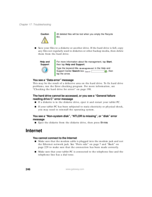 Page 256246
Chapter 17: Troubleshooting
www.gateway.com
■Save your files to a diskette or another drive. If the hard drive is full, copy 
any files not regularly used to diskettes or other backup media, then delete 
them from the hard drive.
You see a “Data error” message
This may be the result of a defective area on the hard drive. To fix hard drive 
problems, run the Error checking program. For more information, see 
“Checking the hard drive for errors” on page 198.
The hard drive cannot be accessed, or you...