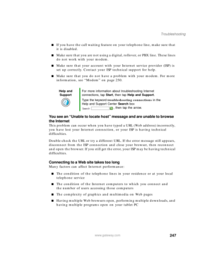 Page 257247
Troubleshooting
www.gateway.com
■If you have the call waiting feature on your telephone line, make sure that 
it is disabled.
■Make sure that you are not using a digital, rollover, or PBX line. These lines 
do not work with your modem.
■Make sure that your account with your Internet service provider (ISP) is 
set up correctly. Contact your ISP technical support for help.
■Make sure that you do not have a problem with your modem. For more 
information, see “Modem” on page 250.
You see an “Unable to...