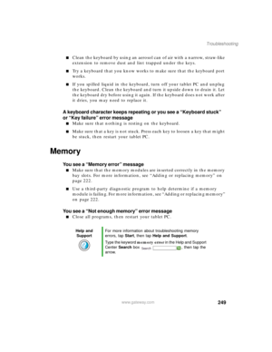 Page 259249
Troubleshooting
www.gateway.com
■Clean the keyboard by using an aerosol can of air with a narrow, straw-like 
extension to remove dust and lint trapped under the keys.
■Try a keyboard that you know works to make sure that the keyboard port 
works.
■If you spilled liquid in the keyboard, turn off your tablet PC and unplug 
the keyboard. Clean the keyboard and turn it upside down to drain it. Let 
the keyboard dry before using it again. If the keyboard does not work after 
it dries, you may need to...