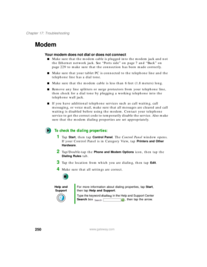 Page 260250
Chapter 17: Troubleshooting
www.gateway.com
Modem 
Your modem does not dial or does not connect
■Make sure that the modem cable is plugged into the modem jack and not 
the Ethernet network jack. See “Ports side” on page 7 and “Back” on 
page 229 to make sure that the connection has been made correctly.
■Make sure that your tablet PC is connected to the telephone line and the 
telephone line has a dial tone.
■Make sure that the modem cable is less than 6 feet (1.8 meters) long.
■Remove any line...