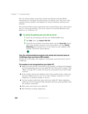 Page 262252
Chapter 17: Troubleshooting
www.gateway.com
You can check modem connection speeds and dial-up network (DUN) 
connections by accessing the gateway.your.way dial-up server. The server also 
contains drivers, patches, and updates for current Gateway hardware and 
software.
The server provides a secure connection and is a stand-alone server. You cannot 
use it to access the Internet. The server cannot be accessed Mondays from 
8:00 a.m. to 12:00 p.m. CT.
To access the gateway.your.way dial-up server:...