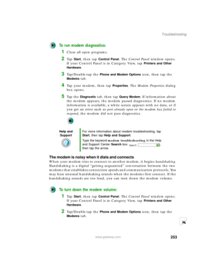 Page 263253
Troubleshooting
www.gateway.com
To run modem diagnostics:
1Close all open programs.
2Ta p  Start, then tap Control Panel. The Control Panel window opens. 
If your Control Panel is in Category View, tap 
Printers and Other 
Hardware
.
3Tap/Double-tap the Phone and Modem Options icon, then tap the 
Modems tab.
4Tap your modem, then tap Properties. The Modem Properties dialog 
box opens.
5Ta p  t h e  Diagnostic tab, then tap Query Modem. If information about 
the modem appears, the modem passed...