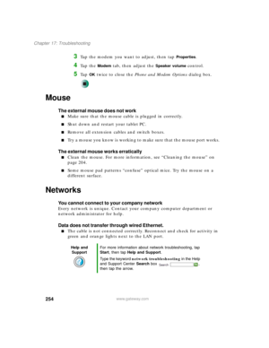 Page 264254
Chapter 17: Troubleshooting
www.gateway.com
3Tap the modem you want to adjust, then tap Properties.
4Ta p  t h e  Modem tab, then adjust the Speaker volume control.
5Ta p  OK twice to close the Phone and Modem Options dialog box.
Mouse
The external mouse does not work
■Make sure that the mouse cable is plugged in correctly.
■Shut down and restart your tablet PC.
■Remove all extension cables and switch boxes.
■Try a mouse you know is working to make sure that the mouse port works.
The external mouse...