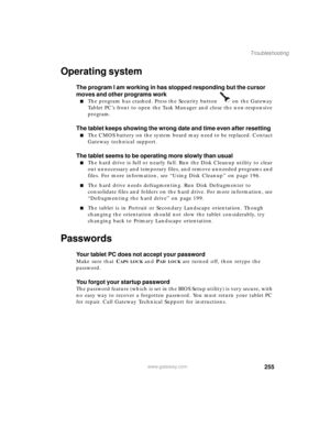 Page 265255
Troubleshooting
www.gateway.com
Operating system
The program I am working in has stopped responding but the cursor 
moves and other programs work
■The program has crashed. Press the Security button   on the Gateway 
Tablet PC’s front to open the Task Manager and close the non-responsive 
program.
The tablet keeps showing the wrong date and time even after resetting
■The CMOS battery on the system board may need to be replaced. Contact 
Gateway technical support.
The tablet seems to be operating more...