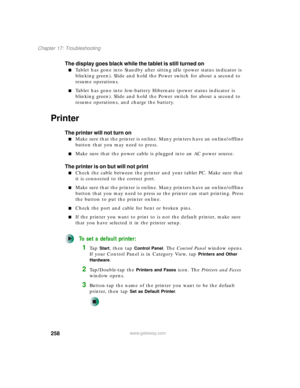 Page 268258
Chapter 17: Troubleshooting
www.gateway.com
The display goes black while the tablet is still turned on
■Tablet has gone into Standby after sitting idle (power status indicator is 
blinking green). Slide and hold the Power switch for about a second to 
resume operations.
■Tablet has gone into low-battery Hibernate (power status indicator is 
blinking green). Slide and hold the Power switch for about a second to 
resume operations, and charge the battery.
Printer
The printer will not turn on
■Make sure...
