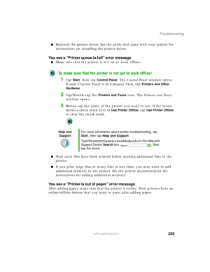 Page 269259
Troubleshooting
www.gateway.com
■Reinstall the printer driver. See the guide that came with your printer for 
instructions on installing the printer driver.
You see a “Printer queue is full” error message
■Make sure that the printer is not set to work offline.
To make sure that the printer is not set to work offline:
1Ta p  Start, then tap Control Panel. The Control Panel window opens. 
If your Control Panel is in Category View, tap 
Printers and Other 
Hardware
.
2Tap/Double-tap the Printers and...