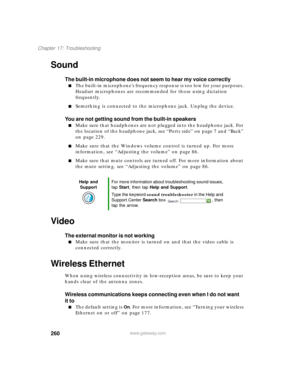 Page 270260
Chapter 17: Troubleshooting
www.gateway.com
Sound
The built-in microphone does not seem to hear my voice correctly
■The built-in microphone’s frequency response is too low for your purposes. 
Headset microphones are recommended for those using dictation 
frequently.
■Something is connected to the microphone jack. Unplug the device.
You are not getting sound from the built-in speakers
■Make sure that headphones are not plugged into the headphone jack. For 
the location of the headphone jack, see...