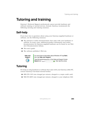 Page 275265
Tutoring and training
www.gateway.com
Tutoring and training
Gateway’s Technical Support professionals cannot provide hardware and 
software training or tutorial services. Instead, Gateway recommends the 
following tutoring and training resources.
Self-help
If you have how-to questions about using your Gateway-supplied hardware or 
software, see the following resources:
■The printed or online documentation that came with your hardware or 
software. In many cases, additional product information and...