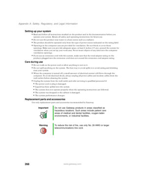 Page 278268
Appendix A: Safety, Regulatory, and Legal Information
www.gateway.com
Setting up your system
■Read and follow all instructions marked on the product and in the documentation before you 
operate your system. Retain all safety and operating instructions for future use.
■Do not use this product near water or a heat source such as a radiator.
■The product should be operated only from the type of power source indicated on the rating label.
■Openings in the computer case are provided for ventilation. Do...
