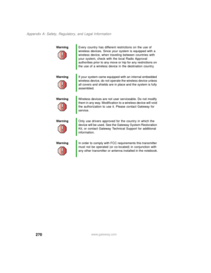 Page 280270
Appendix A: Safety, Regulatory, and Legal Information
www.gateway.com WarningEvery country has different restrictions on the use of 
wireless devices. Since your system is equipped with a 
wireless device, when traveling between countries with 
your system, check with the local Radio Approval 
authorities prior to any move or trip for any restrictions on 
the use of a wireless device in the destination country.
WarningIf your system came equipped with an internal embedded 
wireless device, do not...