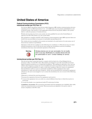 Page 281271
Regulatory compliance statements
www.gateway.com
United States of America
Federal Communications Commission (FCC)
Intentional emitter per FCC Part 15
Low power, Radio transmitter type devices (radio frequency (RF) wireless communication devices), 
operating in the 2.4 GHz band and/or 5.15 – 5.35 GHz band, may be present (embedded) in your 
notebook system. This section is only applicable if these devices are present. Refer to the system 
label to verify the presence of wireless devices.
Wireless...