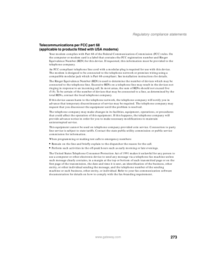 Page 283273
Regulatory compliance statements
www.gateway.com
Telecommunications per FCC part 68 
(applicable to products fitted with USA modems)
Your modem complies with Part 68 of the Federal Communications Commission (FCC) rules. On 
the computer or modem card is a label that contains the FCC registration number and Ringer 
Equivalence Number (REN) for this device. If requested, this information must be provided to the 
telephone company.
An FCC-compliant telephone line cord with a modular plug is required for...