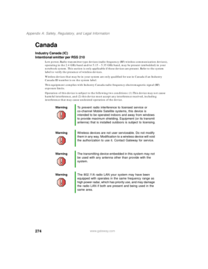 Page 284274
Appendix A: Safety, Regulatory, and Legal Information
www.gateway.com
Canada
Industry Canada (IC)
Intentional emitter per RSS 210
Low power, Radio transmitter type devices (radio frequency (RF) wireless communication devices), 
operating in the 2.4 GHz band and/or 5.15 – 5.35 GHz band, may be present (embedded) in your 
notebook system. This section is only applicable if these devices are present. Refer to the system 
label to verify the presence of wireless devices.
Wireless devices that may be in...