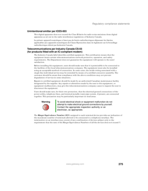 Page 285275
Regulatory compliance statements
www.gateway.com
Unintentional emitter per ICES-003
This digital apparatus does not exceed the Class B limits for radio noise emissions from digital 
apparatus as set out in the radio interference regulations of Industry Canada.
Le présent appareil numérique n’émet pas de bruits radioélectriques dépassant les limites 
applicables aux appareils numériques de Classe B prescrites dans le règlement sur le brouillage 
radioélectrique édicté par Industrie Canada....