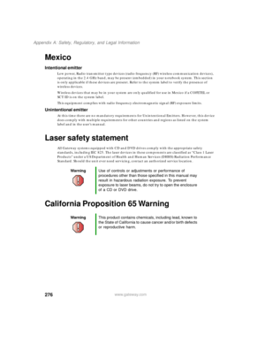Page 286276
Appendix A: Safety, Regulatory, and Legal Information
www.gateway.com
Mexico
Intentional emitter
Low power, Radio transmitter type devices (radio frequency (RF) wireless communication devices), 
operating in the 2.4 GHz band, may be present (embedded) in your notebook system. This section 
is only applicable if these devices are present. Refer to the system label to verify the presence of 
wireless devices.
Wireless devices that may be in your system are only qualified for use in Mexico if a COFETEL...