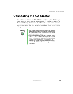 Page 3121
Connecting the AC adapter
www.gateway.com
Connecting the AC adapter
Your tablet ships with a charged 6-cell lithium-ion (or an optional lightweight 
3-cell) battery in its bay. You can run your tablet PC using an AC adapter or 
the tablet PC battery. You may own other devices that advise you to charge the 
battery before first use, but the Gateway Tablet PC battery does not require it. 
If a charge is needed, just plug in the AC adapter and let the battery charge 
while you are working.
Important■A...