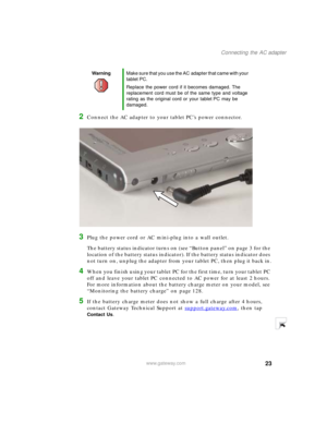 Page 3323
Connecting the AC adapter
www.gateway.com
2Connect the AC adapter to your tablet PC’s power connector.
3Plug the power cord or AC mini-plug into a wall outlet.
The battery status indicator turns on (see “Button panel” on page 3 for the 
location of the battery status indicator). If the battery status indicator does 
not turn on, unplug the adapter from your tablet PC, then plug it back in.
4When you finish using your tablet PC for the first time, turn your tablet PC 
off and leave your tablet PC...