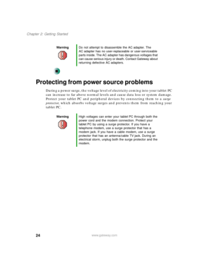 Page 3424
Chapter 2: Getting Started
www.gateway.com
Protecting from power source problems
During a power surge, the voltage level of electricity coming into your tablet PC 
can increase to far above normal levels and cause data loss or system damage. 
Protect your tablet PC and peripheral devices by connecting them to a surge 
protector, which absorbs voltage surges and prevents them from reaching your 
tablet PC.
WarningDo not attempt to disassemble the AC adapter. The 
AC adapter has no user-replaceable or...