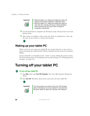 Page 3626
Chapter 2: Getting Started
www.gateway.com
3Use the keyboard to complete the Windows setup. The pen does not work 
during setup.
4After setup is complete, remove the pen from its packing box, then tap 
the pen on the screen to control the pointer.
Waking up your tablet PC
When you have not used your tablet PC for several minutes, it may enter a 
power-saving mode called Standby. While in Standby mode, the power indicator 
flashes.
If your tablet PC is in Standby mode, “wake” it up by sliding the power...