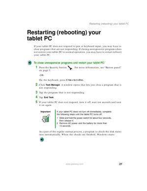 Page 3727
Restarting (rebooting) your tablet PC
www.gateway.com
Restarting (rebooting) your 
tablet PC
If your tablet PC does not respond to pen or keyboard input, you may have to 
close programs that are not responding. If closing unresponsive programs does 
not restore your tablet PC to normal operation, you may have to restart (reboot) 
your tablet PC.
To close unresponsive programs and restart your tablet PC:
1Press the Security button . For more information, see “Button panel” 
on page 3.
-OR-
On the...