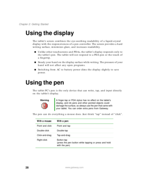 Page 3828
Chapter 2: Getting Started
www.gateway.com
Using the display
The tablet’s screen combines the eye-soothing readability of a liquid-crystal 
display with the responsiveness of a pen controller. The screen provides a hard 
writing surface, minimizes glare, and increases readability.
■Unlike other touchscreens and PDAs, the tablet’s display responds only to 
the tablet’s pen. The tablet will not respond to a PDA pen or the touch of 
a fingertip.
■Steady your hand on the display surface while writing. The...