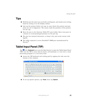 Page 4131
Using the pen
www.gateway.com
Tips
■Hold the pen the same way you hold a writing pen, and steady your writing 
hand by resting it on the display surface.
■Line up the pointer before you tap, in cases where the pointer and pen 
point are out of alignment. The screen reads the position of the pointer, 
not the tap. 
■Store the pen in the Gateway Tablet PC’s pen holder. Store extra pens in 
a drawer to avoid prolonged pressure on the pen tip. 
■The pen has internal electronics, so keep it dry and avoid...