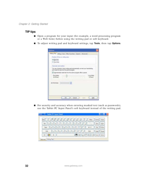 Page 4232
Chapter 2: Getting Started
www.gateway.com
TIP tips
■Open a program for your input (for example, a word processing program 
or a Web form) before using the writing pad or soft keyboard.
■To adjust writing pad and keyboard settings, tap To o l s, then tap Options.
■For security and accuracy when entering masked text (such as passwords), 
use the Tablet PC Input Panel’s soft keyboard instead of the writing pad. 