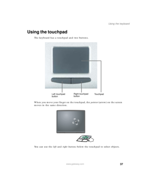 Page 4737
Using the keyboard
www.gateway.com
Using the touchpad
The keyboard has a touchpad and two buttons.
When you move your finger on the touchpad, the pointer (arrow) on the screen 
moves in the same direction.
You can use the left and right buttons below the touchpad to select objects.
Left touchpad 
buttonRight touchpad 
buttonTouchpad 