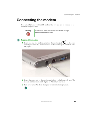 Page 4939
Connecting the modem
www.gateway.com
Connecting the modem
Your tablet PC has a built-in 56K modem that you can use to connect to a 
standard telephone line.
To connect the modem:
1Insert one end of a modem cable into the modem jack on the ports 
side of your tablet PC. For the location of the modem jack, see “Ports side” 
on page 7.
2Insert the other end of the modem cable into a telephone wall jack. The 
modem will not work with digital or PBX telephone lines.
3Start your tablet PC, then start your...